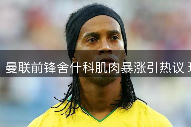 曼联前锋舍什科肌肉暴涨引热议 球迷晒照对比惊人变化